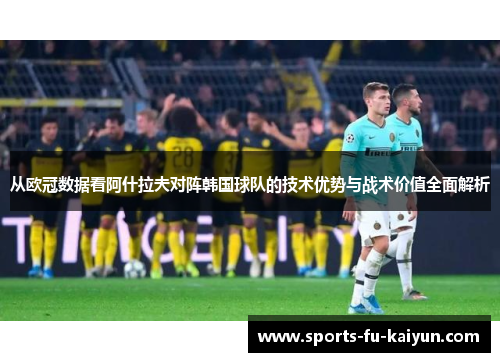 从欧冠数据看阿什拉夫对阵韩国球队的技术优势与战术价值全面解析