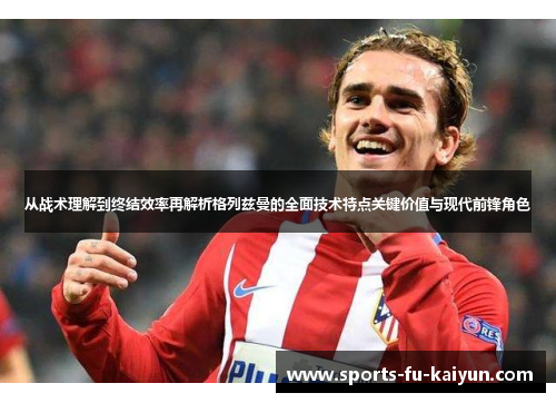 从战术理解到终结效率再解析格列兹曼的全面技术特点关键价值与现代前锋角色