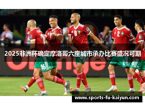 2025非洲杯确定摩洛哥六座城市承办比赛盛况可期