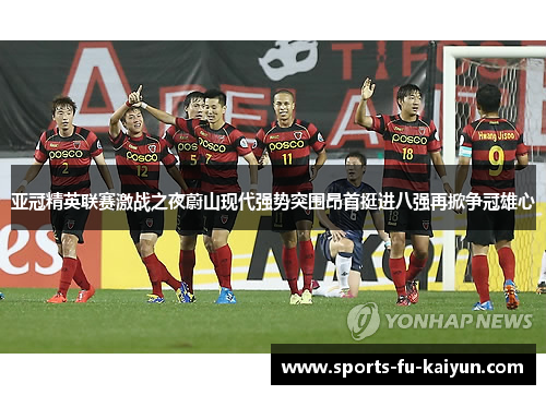 亚冠精英联赛激战之夜蔚山现代强势突围昂首挺进八强再掀争冠雄心 亚冠精英联赛激战之夜蔚山现代强势突围昂首挺进八强再掀争冠雄心