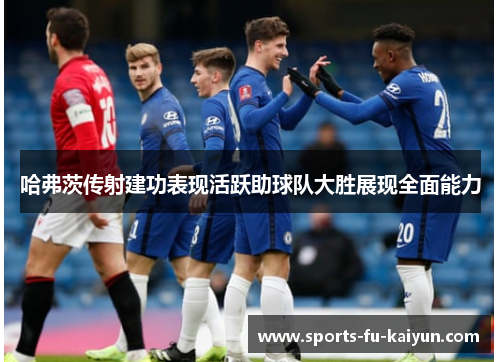 哈弗茨传射建功表现活跃助球队大胜展现全面能力 哈弗茨传射建功表现活跃助球队大胜展现全面能力