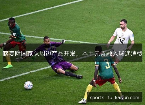 喀麦隆国家队周边产品开发,本土元素融入球迷消费 喀麦隆国家队周边产品开发,本土元素融入球迷消费